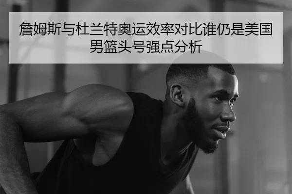 詹姆斯与杜兰特奥运效率对比谁仍是美国男篮头号强点分析
