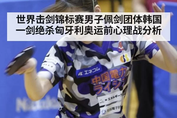 世界击剑锦标赛男子佩剑团体韩国一剑绝杀匈牙利奥运前心理战分析