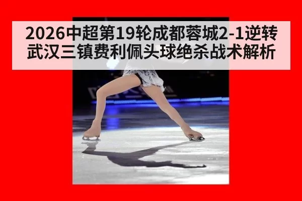 2026中超第19轮成都蓉城2-1逆转武汉三镇费利佩头球绝杀战术解析