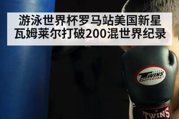游泳世界杯罗马站美国新星瓦姆莱尔打破200混世界纪录