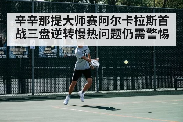 辛辛那提大师赛阿尔卡拉斯首战三盘逆转慢热问题仍需警惕