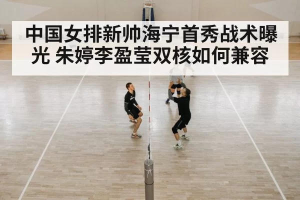 中国女排新帅海宁首秀战术曝光 朱婷李盈莹双核如何兼容