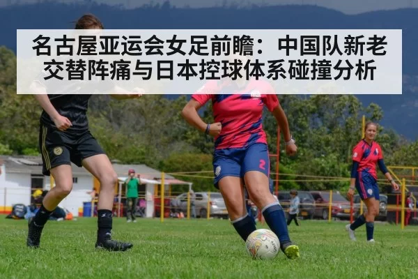 名古屋亚运会女足前瞻：中国队新老交替阵痛与日本控球体系碰撞分析